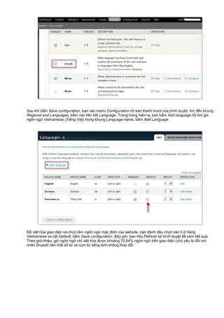 Sau khi b m Save configuration, b n vào menu Configuration r i kéo thanh trư t c a trình duy t, tìm đ n khung
Regional and Languages, b m vào liên k t Language. Trong trang hi n ra, b n b m Add language r i tìm gói
ngôn ng Vietnamese (Ti ng Vi t) trong khung Language name, b m Add Language.
Đ vi t hóa giao di n và ch n làm ngôn ng m c đ nh c a website, b n đánh d u ch n vào ô hàng
Vietnamese và c t Default, b m Save configuration. Bây gi , b n hãy Refresh l i trình duy t đ xem k t qu .
Theo gi i thi u, gói ngôn ng ch vi t hóa đư c kho ng 70,64% ngôn ng trên giao di n (ch y u là đ i v i
nhân Drupal) nên m t s t và c m t ti ng Anh không thay đ i.
 