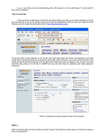 Lưu ý, b n không nên t o localhost b ng ph n m m Appserv vì khi cài đ t Drupal 7 có th x y l i
bư c Set up database.
*T o cơ s d li u
Trong quá trình cài đ t Drupal 7 s đòi h i các thông s liên quan đ n cơ s d li u (Database). Do đó,
b n c n ph i t o ra tên cơ s d li u trong c a s qu n lý phpMyAdmin. Đ th c hi n, b n nh p vào thanh
Address c a trình duy t Internet Explorer đ a ch http://localhost/phpmyadmin.
Trong trang hi n ra, b n nh p tên cơ s d li u vào ô bên dư i dòng ch Create new database (ví d nh p
drupal, tên cơ s d li u này đư c s d ng cho c bài vi t), nh n nút Create. Lưu ý, b n c n ghi nh tên cơ s
d li u đã t o đ khai báo trong quá trình cài đ t Drupal. Hoàn toàn khác v i Appserv, thay vì b n t quy đ nh
m t kh u đăng nh p cơ s d li u thì XAMPP s cung c p luôn thông s : database user: root, password:
(không có).
Ph n 2: Hư ng d n cài đ t mã ngu n Drupal 7 trên localhost
Phần 2 :
Ph n 2 s hư ng d n các bư c cài đ t mã ngu n Drupal 7 trên localhost và làm quen v i m t s tính năng cơ
b n có trong Drupal 7.
 