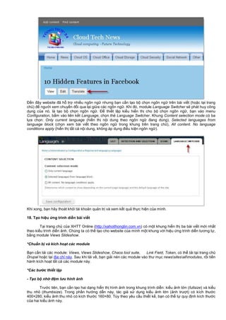 Đ n đây website đã h tr nhi u ngôn ng nhưng b n c n t o b ch n ngôn ng trên bài vi t (ho c t i trang
ch ) đ ngư i xem chuy n đ i qua l i gi a các ngôn ng . Khi đó, module Language Switcher s phát huy công
d ng c a nó, là t o b ch n ngôn ng . Đ thi t l p ki u hi n th cho b ch n ngôn ng , b n vào menu
Configuration, b m vào liên k t Language, ch n th Language Switcher. Khung Content selection mode có ba
l a ch n: Only current language (hi n th n i dung theo ngôn ng đang dùng), Selected languages from
language block (ch n xem bài vi t theo ngôn ng trong khung trên trang ch ), All content. No language
conditions apply (hi n th t t c n i dung, không áp d ng đi u ki n ngôn ng ).
Khi xong, b n hãy thoát kh i tài kho n qu n tr và xem k t qu th c hi n c a mình.
18. T o hi u ng trình di n bài vi t
T i trang ch c a XHTT Online (http://xahoithongtin.com.vn) có m t khung hi n th ba bài vi t m i nh t
theo ki u trình di n nh. Chúng ta có th t o cho website c a mình m t khung v i hi u ng trình di n tương t ,
b ng module Views Slideshow.
*Chu n b và kích ho t các module
B n c n t i các module: Views, Views Slideshow, Chaos tool suite, Link Field, Token, có th t i t i trang ch
Drupal ho c t i đ a ch này. Sau khi t i v , b n gi i nén các module vào thư m c newssitesallmodules, r i ti n
hành kích ho t t t c các module này.
*Các bư c thi t l p
- T o b nh đ m lưu hình nh
Trư c tiên, b n c n t o hai d ng hi n th hình nh trong khung trình di n: ki u nh l n (fullsize) và ki u
thu nh (thumbsize). Trong ph n hư ng d n này, tác gi s d ng ki u nh l n ( nh trư t) có kích thư c
400×280, ki u nh thu nh có kích thư c 160×80. Tùy theo yêu c u thi t k , b n có th t quy đ nh kích thư c
c a hai ki u nh này.
 