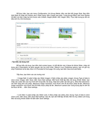 Đ th c hi n, b n vào menu Configuration, tìm khung Media, b m vào liên k t Image Style. B n b m
Add Style r i nh p ch fullzize vào ô Style name, b m Create new style. Trong khung Effect, b n ch n Resize
r i b m nút Add, nh p hai kích thư c vào ô Width, Height (Width: 400, Height: 280). Th c hi n tương t đ i v i
ki u nh thu nh thumbsize.
- T o ki u n i dung m i
Đ t o ki u n i dung, b n b m Add content types, có th đ t tên vào ô Name là Article Slider, nh p n i
dung vào ô Description và gi a nguyên các tùy ch n khác. Riêng m c Publishing options, b n ch gi tùy
ch n Published và b d u ch n ô Promoted to front page. Khi xong, b n b m Save and add fields.
Ti p theo, b n thêm vào các trư ng m i:
+ Image field: ô Label (nh p vào Slider Image), ô field_(nh p vào slider_image), khung Type of data to
store (ch n Image), b m Save, b m Save field settings. Đ n bư c thi t l p ki u n i dung Article Slider, b n
nh p vào Label- tên c a m c hình nh trong ki u n i dung, Help text- ph n văn b n g i ý, Allow file extensions-
các đ nh d ng nh cho phép, Maximum image resolution- kích thư c nh t i đa đư c phép t i lên, Minimum
image resolution- kích thư c nh t i thi u đư c phép t i lên, Maximum upload size- dung lư ng t p tin nh t i
đa đư c t i lên, …b m Save settings.
+ Link field: ô Label (nh p vào Slider Link), ô field_(nh p vào slider_link), khung Type of data to store
(ch n Link), b m Save, b m Save field settings. Sau đó, b n c n thi t l p v ki u hi n th m c Slider Link trong
ki u n i dung Article Slider r i b m b m Save settings.
 