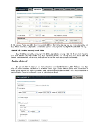 th Manage Fields, b n b m Show row weights đ thay đ i th t s p x p c a các trư ng trong ki u n i
dung Article Slider. Lưu ý, b n có th xem l i cách t o ki u n i dung m i m c 8 ph n 4 c a lo t bài vi t này.
- T o bài vi t cho ki u n i dung Article Slider
Sau khi đã t o xong ki u n i dung Article Slider, b n c n t o kho ng 4 bài vi t đ làm minh h a cho
ph n trình di n bài vi t. Vi c vi t bài cũng th c hi n tương tư như các ki u n i dung khác, t c là b m Ad
content, b m vào liên k t Article Slider, nh p vào tiêu đ bài vi t, ch n nh đ i di n Article Image, …
- T o ki u hi n th m i
Đ t o ki u hi n th m i, b n vào menu Structure, b m vào liên k t Views, b m Add new view. B n
nh p vào ô View name tên ki u hi n th (ví d Article Slider), ch n Content khung Show, ch n Article Slider
khung of type. B n b d u ch n ô Create a page, r i đánh d u ch n vào ô Create a block, ch n Slideshow
trư ng Display Format, ch n fields trư ng of, b m Continue & edit.
 
