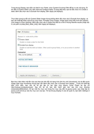Trong khung Display, b n b m nút Add m c Fields, ch n Content trư ng Filter đ l c ra các n i dung, r i
tìm đ n ô Content Slider Link, b m Add and configure fields. trang ti p theo, b n b d u ch n ô Create a
label, đánh d u ch n vào ô Exclude from display, b m Apply (all displays).
Th c hi n tương t đ i v i Content Slider Image nhưng không đánh d u ch n vào ô Exclude from display và
b n c n thi t l p thêm m t s tùy ch n khác: Fomatter (ch n Image), Image style (ch n ki u hình nh fullsize),
Link image to (ch n Nothing), đánh d u ch n vào ô Output this field as a link khung Rewrite results (nh p vào
ô Link path cú pháp [field_slider_link]), b m Apply (all displays).
B n th c hi n thêm m t l n n a các thao tác trên đ i v i d ng hình nh thu nh (thumbsize), t c là đ n bư c
Image style ch n thumbsize nhưng b n c n đánh d u ch n vào ô Exclude from display . Trư c khi thi t l p
ki u trình di n, b n c n t i v gói t p tin t o hi u ng jQuery Cycle Plugin t i đ a ch
http://malsup.com/jquery/cycle/. Sau khi t i v , b n ti n hành gi i nén vào thư m c libraries
(newssitesalllibraries), r i t o m t thư m c con trong thư m c này (tên là jquery.cycle), sao chép t p tin
jquery.cycle.all.min.js vào thư m c con v a t o. Tr l i khung Display c a s qu n tr , b n b m Settings
m c Formats.
 