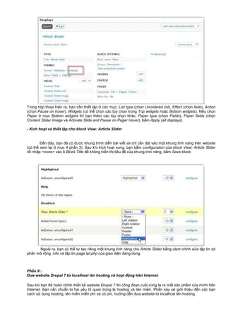 Trong h p tho i hi n ra, b n c n thi t l p các m c: List type (ch n Unordered list), Effect (ch n fade), Action
(ch n Pause on hover), Widgets (có th ch n các tùy ch n trong Top widgets ho c Bottom widgets). N u ch n
Paper m c Bottom widgets thì b n thêm các tùy ch n khác: Paper type (ch n Fields), Paper fields (ch n
Content Slider Image và Activate Slide and Pause on Pager Hover), b m Apply (all displays).
- Kích ho t và thi t l p cho block View: Article Slider
Đ n đây, b n đã có đư c khung trình di n bài vi t và ch c n đ t vào m t khung tính năng trên website
(có th xem l i m c 4 ph n 3). Sau khi kích ho t xong, b n b m configuration c a block View: Article Slider
r i nh p <none> vào ô Block Title đ không hi n th tiêu đ c a khung tính năng, b m Save block.
Ngoài ra, b n có th t t o riêng m t khung tính năng cho Article Slider b ng cách ch nh s a t p tin có
ph n m r ng .info và t p tin page.tpl.php c a giao di n đang dùng.
Ph n 9 :
Đưa website Drupal 7 t localhost lên hosting và ho t đ ng trên Internet.
Sau khi b n đã hoàn ch nh thi t k website Drupal 7 thì công đo n cu i cùng là ra m t s n ph m c a mình trên
Internet. B n c n chu n b hai y u t quan tr ng là hosting và tên mi n. Ph n này s gi i thi u đ n các b n
cách s d ng hosting, tên mi n mi n phí và có phí, hư ng d n đưa website t localhost lên hosting.
 