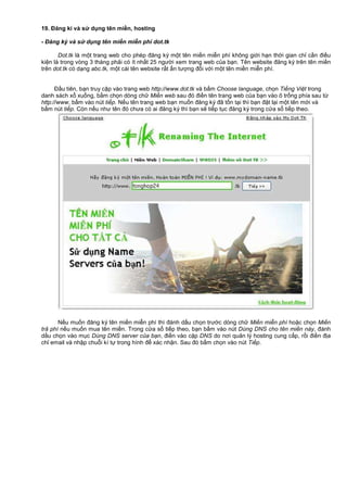 19. Đăng kí và s d ng tên mi n, hosting
- Đăng ký và s d ng tên mi n mi n phí dot.tk
Dot.tk là m t trang web cho phép đăng ký m t tên mi n mi n phí không gi i h n th i gian ch c n đi u
ki n là trong vòng 3 tháng ph i có ít nh t 25 ngư i xem trang web c a b n. Tên website đăng ký trên tên mi n
trên dot.tk có d ng abc.tk, m t cái tên website r t n tư ng đ i v i m t tên mi n mi n phí.
Đ u tiên, b n truy c p vào trang web http://www.dot.tk và b m Choose language, ch n Ti ng Vi t trong
danh sách x xu ng, b m ch n dòng ch Mi n web sau đó đi n tên trang web c a b n vào ô tr ng phía sau t
http://www, b m vào nút ti p. N u tên trang web b n mu n đăng ký đã t n t i thì b n đ t l i m t tên m i và
b m nút ti p. Còn n u như tên đó chưa có ai đăng ký thì b n s ti p t c đăng ký trong c a s ti p theo.
N u mu n đăng ký tên mi n mi n phí thì đánh d u ch n trư c dòng ch Mi n mi n phí ho c ch n Mi n
tr phí n u mu n mua tên mi n. Trong c a s ti p theo, b n b m vào nút Dùng DNS cho tên mi n này, đánh
d u ch n vào m c Dùng DNS server c a b n, đi n vào c p DNS do nơi qu n lý hosting cung c p, r i đi n đ a
ch email và nh p chu i kí t trong hình đ xác nh n. Sau đó b m ch n vào nút Ti p.
 