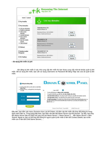 - S d ng tên mi n có phí
Khi đăng ký tên mi n các nhà cung c p tên mi n thì b n đư c cung c p m t tài kho n qu n lý tên
mi n. Đ s d ng tên mi n, b n c n s d ng Username và Password đ đăng nh p vào c a s qu n lý tên
mi n.
Đ u tiên, b n b m vào menu Domains ch n List All Orders, r i b m vào tên mi n c n thay đ i thông tin trong
danh sách hi n ra. Trong trang ti p theo, b n b m vào liên k t Name Server c a th Domain. T i đây, b n thay
đ i Name Server (đ a ch DNS c a máy ch ) t i Name Server 1, Name Server 2,… đ n Name Server x, b m
Submit. Ngoài ra, b n có th thay đ i thông tin ngư i qu n lý tên mi n liên k t Contact Details, t o ra tên
mi n con liên k t Child Name Servers, …
 