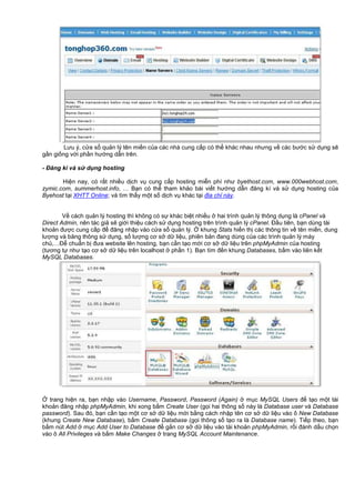 Lưu ý, c a s qu n lý tên mi n c a các nhà cung c p có th khác nhau nhưng v các bư c s d ng s
g n gi ng v i ph n hư ng d n trên.
- Đăng kí và s d ng hosting
Hi n nay, có r t nhi u d ch v cung c p hosting mi n phí như byethost.com, www.000webhost.com,
zymic.com, summerhost.info, … B n có th tham kh o bài vi t hư ng d n đăng kí và s d ng hosting c a
Byehost t i XHTT Online; và tìm th y m t s d ch v khác t i đ a ch này.
V cách qu n lý hosting thì không có s khác bi t nhi u hai trình qu n lý thông d ng là cPanel và
Direct Admin, nên tác gi s gi i thi u cách s d ng hosting trên trình qu n lý cPanel. Đ u tiên, b n dùng tài
kho n đư c cung c p đ đăng nh p vào c a s qu n lý. khung Stats hi n th các thông tin v tên mi n, dung
lư ng và băng thông s d ng, s lư ng cơ s d li u, phiên b n đang dùng c a các trình qu n lý máy
ch ,…Đ chu n b đưa website lên hosting, b n c n t o m i cơ s d li u trên phpMyAdmin c a hosting
(tương t như t o cơ s d li u trên localhost ph n 1). B n tìm đ n khung Databases, b m vào liên k t
MySQL Databases.
trang hi n ra, b n nh p vào Username, Password, Password (Again) m c MySQL Users đ t o m t tài
kho n đăng nh p phpMyAdmin, khi xong b m Create User (g i hai thông s này là Database user và Database
password). Sau đó, b n c n t o m t cơ s d li u m i b ng cách nh p tên cơ s d li u vào ô New Database
(khung Create New Database), b m Create Database (g i thông s t o ra là Database name). Ti p theo, b n
b m nút Add m c Add User to Database đ g n cơ s d li u vào tài kho n phpMyAdmin, r i đánh d u ch n
vào ô All Privileges và b m Make Changes trang MySQL Account Maintenance.
 