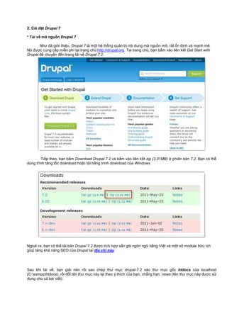 2. Cài đ t Drupal 7
* T i v mã ngu n Drupal 7
Như đã gi i thi u, Drupal 7 là m t h th ng qu n tr n i dung mã ngu n m , r t n đ nh và m nh m .
Nó đư c cung c p mi n phí t i trang ch http://drupal.org. T i trang ch , b n b m vào liên k t Get Start with
Drupal đ chuy n đ n trang t i v Drupal 7.2.
Ti p theo, b n b m Download Drupal 7.2 và b m vào liên k t zip (3,01MB) phiên b n 7.2. B n có th
dùng trình tăng t c download ho c t i b ng trình download c a Windows.
Ngoài ra, b n có th t i b n Drupal 7.2 đư c tích h p s n gói ngôn ng ti ng Vi t và m t s module h u ích
giúp tăng kh năng SEO c a Drupal t i đ a ch này.
Sau khi t i v , b n gi i nén r i sao chép thư m c drupal-7.2 vào thư m c g c htdocs c a localhost
(C:xampphtdocs), r i đ i tên thư m c này l i theo ý thích c a b n, ch ng h n: news (tên thư m c này đư c s
d ng cho c bài vi t).
 