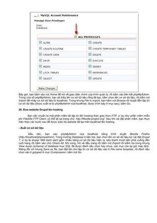 Bây gi , b n b m vào nút Home đ tr v giao di n chính c a trình qu n lý, r i b m vào liên k t phpMyAdmin.
Trong c a s phpMyAdmin, b n s th y tên cơ s d li u r ng đã t o, b m ch n tên cơ s d li u, r i b m nút
Import đ nh p cơ s d li u t localhost. Trong khung File to import, b n b m nút Browse r i duy t đ n t p tin
cơ s d li u (đư c xu t ra t phpMyAdmin c a localhost, đư c trình bày m c sau), b m Go.
20. Đưa website Drupal lên hosting
B n c n chu n b m t ph n m m t i t p tin lên hosting theo giao th c FTP, ví d như ph n m m mi n
phí FileZilla FTP Client, có th t i t i trang ch : http://filezilla-project.org/. Sau khi cài đ t ph n m m, b n th c
hi n theo các bư c sau đ đư c toàn b website đã t o trên localhost lên hosting.
- Xu t cơ s d li u
Đ u tiên, b n vào phpMyAdmin c a localhost b ng trình duy t Mozilla Firefox
(http://localhost/phpmyadmin/). Trong trư ng Database bên trái, b n ch n tên cơ s d li u lúc cài đ t Drupal
7, ví d là drupal. M t danh sách g m nhi u b ng cơ s d li u hi n ra, kéo thanh trư t bên ph i xu ng đ n
cu i trang r i b m vào ch Check All. Khi xong, tr v đ u trang r i b m nút Export r i ki m tra trong khung
View dump (schema) of database m c SQL đã đư c đánh d u ch n hay chưa, các m c còn l i gi m c đ nh.
Riêng đ i v i khung Save as file, b n đ t tên cho t p tin cơ s d li u vào ô File name template, r i đánh d u
ch n vào ô gzipped m c Compression, b m nút Go.
 