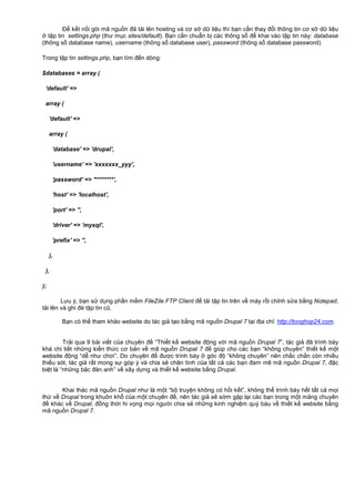 Đ k t n i gói mã ngu n đã t i lên hosting và cơ s d li u thì b n c n thay đ i thông tin cơ s d li u
t p tin settings.php (thư m c sites/default). B n c n chu n b các thông s đ khai vào t p tin này: database
(thông s database name), username (thông s database user), password (thông s database password).
Trong t p tin settings.php, b n tìm đ n dòng:
$databases = array (
'default' =>
array (
'default' =>
array (
'database' => 'drupal',
'username' => 'xxxxxxx_yyy',
'password' => '********',
'host' => 'localhost',
'port' => '',
'driver' => 'mysql',
'prefix' => '',
),
),
);
Lưu ý, b n s d ng ph n m m FileZile FTP Client đ t i t p tin trên v máy r i ch nh s a b ng Notepad,
t i lên và ghi đè t p tin cũ.
B n có th tham kh o website do tác gi t o b ng mã ngu n Drupal 7 t i đ a ch : http://tonghop24.com.
Tr i qua 9 bài vi t c a chuyên đ “Thi t k website đ ng v i mã ngu n Drupal 7”, tác gi đã trình bày
khá chi ti t nh ng ki n th c cơ b n v mã ngu n Drupal 7 đ giúp cho các b n “không chuyên” thi t k m t
website đ ng “d như chơi”. Do chuyên đ đư c trình bày góc đ “không chuyên” nên ch c ch n còn nhi u
thi u sót, tác gi r t mong s góp ý và chia s chân tình c a t t c các b n đam mê mã ngu n Drupal 7, đ c
bi t là “nh ng b c đàn anh” v xây d ng và thi t k website b ng Drupal.
Khai thác mã ngu n Drupal như là m t “b truy n không có h i k t”, không th trình bày h t t t c m i
th v Drupal trong khuôn kh c a m t chuyên đ , nên tác gi s s m g p l i các b n trong m t m ng chuyên
đ khác v Drupal, đ ng th i hi v ng m i ngư i chia s nh ng kinh nghi m quý báu v thi t k website b ng
mã ngu n Drupal 7.
 