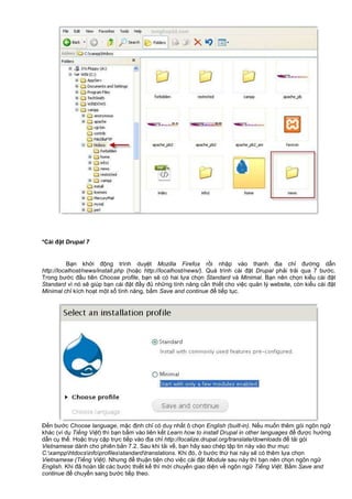 *Cài đ t Drupal 7
B n kh i đ ng trình duy t Mozilla Firefox r i nh p vào thanh đ a ch đư ng d n
http://localhost/news/install.php (ho c http://localhost/news/). Quá trình cài đ t Drupal ph i tr i qua 7 bư c.
Trong bư c đ u tiên Choose profile, b n s có hai l a ch n Standard và Minimal. B n nên ch n ki u cài đ t
Standard vì nó s giúp b n cài đ t đ y đ nh ng tính năng c n thi t cho vi c qu n lý website, còn ki u cài đ t
Minimal ch kích ho t m t s tính năng, b m Save and continue đ ti p t c.
Đ n bư c Choose language, m c đ nh ch có duy nh t ô ch n English (built-in). N u mu n thêm gói ngôn ng
khác (ví d Ti ng Vi t) thì b n b m vào liên k t Learn how to install Drupal in other languages đ đư c hư ng
d n c th . Ho c truy c p tr c ti p vào đ a ch http://localize.drupal.org/translate/downloads đ t i gói
Vietnamese dành cho phiên b n 7.2. Sau khi t i v , b n hãy sao chép t p tin này vào thư m c
C:xampphtdocsinfoprofilesstandardtranslations. Khi đó, bư c th hai này s có thêm l a ch n
Vietnamese (Ti ng Vi t). Nhưng đ thu n ti n cho vi c cài đ t Module sau này thì b n nên ch n ngôn ng
English. Khi đã hoàn t t các bư c thi t k thì m i chuy n giao di n v ngôn ng Ti ng Vi t. B m Save and
continue đ chuy n sang bư c ti p theo.
 
