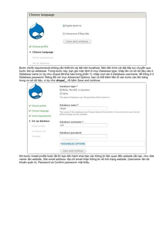 Bư c Verify requirements không c n thi t khi cài đ t trên localhost. Nên ti n trình cài đ t ti p t c chuy n qua
bư c Set up database. Trong bư c này, b n gi m c đ nh m c Database type, nh p tên cơ s d li u vào ô
Database name (ví d như drupal đã khai báo trong ph n 1), nh p root vào ô Database username, đ tr ng ô
Database password. Riêng đ i v i m c Advanced Options, b n có th thêm ti n t vào trư c các tên b ng
trong cơ s d li u, ví d như drupal_, r i b m Save and continue.
Khi bư c Install profile hoàn t t thì b n ti n hành khai báo các thông tin liên quan đ n website c n t o, như Site
name- tên website, Site email address- đ a ch email nh n thông tin v tình tr ng website, Username- tên tài
kho n qu n tr , Password và Confirm password- m t kh u.
 