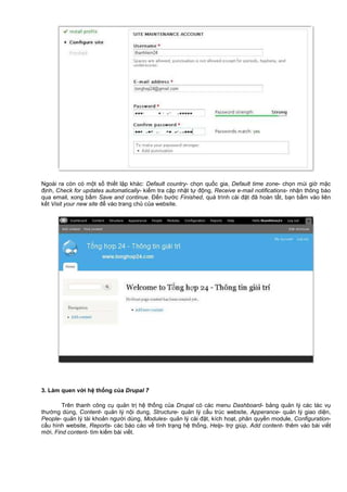 Ngoài ra còn có m t s thi t l p khác: Default country- ch n qu c gia, Default time zone- ch n múi gi m c
đ nh, Check for updates automatically- ki m tra c p nh t t đ ng, Receive e-mail notifications- nh n thông báo
qua email, xong b m Save and continue. Đ n bư c Finished, quá trình cài đ t đã hoàn t t, b n b m vào liên
k t Visit your new site đ vào trang ch c a website.
3. Làm quen v i h th ng c a Drupal 7
Trên thanh công c qu n tr h th ng c a Drupal có các menu Dashboard- b ng qu n lý các tác v
thư ng dùng, Content- qu n lý n i dung, Structure- qu n lý c u trúc website, Apperance- qu n lý giao di n,
People- qu n lý tài kho n ngư i dùng, Modules- qu n lý cài đ t, kích ho t, phân quy n module, Configuration-
c u hình website, Reports- các báo cáo v tình tr ng h th ng, Help- tr giúp, Add content- thêm vào bài vi t
m i, Find content- tìm ki m bài vi t.
 