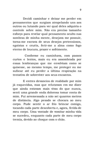 9
Decidi caminhar e deixar me perder em
pensamentos que surgiam atropelando uns aos
outros ou lutando para ver qual deles adquiria o
controle sobre mim. Não era preciso tamanho
esforço para revelar qual pensamento oculto nas
sombras de minha mente, desejava me possuir,
torna-me escrava de seus desejos pretensiosos,
egoístas e cruéis, ferir-me a alma como fogo
eterno de loucura, prazer e sofrimento.
Conforme eu caminhava, com passos
curtos e lentos, mais eu era assombrada por
essas lembranças que me envolviam como se
quisesse, ao mesmo tempo, me proteger ou me
sufocar até eu perder a última respiração na
tentativa de sobreviver aos seus encantos.
E entres devaneios de realidade por mim
já esquecidas, mas que relutavam em me dizer
que ainda estavam mais vivas do que nunca,
senti uma grande onda dolorosa tomar conta de
mim. Fui arremessada a não sei quantos metros
de distância. Algo pesado se chocara ao meu
corpo. Pude sentir o ar frio brincar comigo,
tocando cada parte descoberta e, agora, ferida de
meu corpo. Uma vontade de vomitar minha vida
se sucedeu, enquanto cada parte de meu corpo
tremia, devido ao choque com o chão.
 