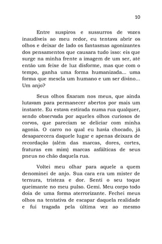 10
Entre suspiros e sussurros de vozes
inaudíveis ao meu redor, eu tentava abrir os
olhos e deixar de lado os fantasmas agonizantes
dos pensamentos que causara tudo isso: eis que
surge na minha frente a imagem de um ser, até
então um feixe de luz disforme, mas que com o
tempo, ganha uma forma humanizada... uma
forma que mescla um humano e um ser divino...
Um anjo?
Seus olhos fixaram nos meus, que ainda
lutavam para permanecer abertos por mais um
instante. Eu estava estirada numa rua qualquer,
sendo observada por aqueles olhos curiosos de
corvos, que pareciam se deliciar com minha
agonia. O carro no qual eu havia chocado, já
desaparecera daquele lugar e apenas deixara de
recordação (além das marcas, dores, cortes,
fraturas em mim) marcas asfálticas de seus
pneus no chão daquela rua.
Voltei meu olhar para aquele a quem
denominei de anjo. Sua cara era um mister de
ternura, tristeza e dor. Senti o seu toque
queimante no meu pulso. Gemi. Meu corpo todo
doía de uma forma aterrorizante. Fechei meus
olhos na tentativa de escapar daquela realidade
e fui tragada pela última vez ao mesmo
 