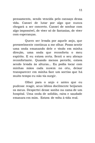 11
pensamento, sendo vencida pelo cansaço dessa
vida. Cansei de lutar por algo que nunca
chegará a ser concreto. Cansei de sonhar com
algo impossível, de viver só de fantasias, de viver
com esperanças.
Quero ser levada por aquele anjo, que
provavelmente continua a me olhar. Posso sentir
uma onda emanando dele e vindo em minha
direção, uma onda que reconforta o meu
espírito. E eu estava certa. Senti o seu abraço
reconfortante. Quando menos percebi, estava
sendo levada às alturas... Eu podia tocar com
minhas mãos cada nuvem no céu, deixar
transparecer em minha face um sorriso que há
muito tempo eu não via surgir.
Olhei para o anjo e antes que eu
pudesse reagir, seus lábios docilmente beijaram
os meus. Despertei desse sonho na cama de um
hospital. Uma onda de solidão, raiva e saudade
emanara em mim. Estava de volta à vida real.
 