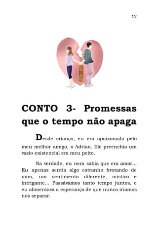12
CONTO 3- Promessas
que o tempo não apaga
Desde criança, eu era apaixonada pelo
meu melhor amigo, o Adrian. Ele preenchia um
vazio existencial em meu peito.
Na verdade, eu nem sabia que era amor...
Eu apenas sentia algo estranho brotando de
mim, um sentimento diferente, místico e
intrigante... Passávamos tanto tempo juntos, e
eu alimentava a esperança de que nunca iríamos
nos separar.
 