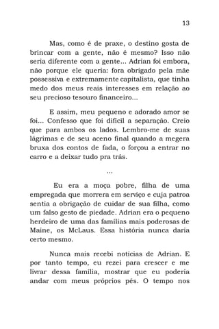 13
Mas, como é de praxe, o destino gosta de
brincar com a gente, não é mesmo? Isso não
seria diferente com a gente... Adrian foi embora,
não porque ele queria: fora obrigado pela mãe
possessiva e extremamente capitalista, que tinha
medo dos meus reais interesses em relação ao
seu precioso tesouro financeiro...
E assim, meu pequeno e adorado amor se
foi... Confesso que foi difícil a separação. Creio
que para ambos os lados. Lembro-me de suas
lágrimas e de seu aceno final quando a megera
bruxa dos contos de fada, o forçou a entrar no
carro e a deixar tudo pra trás.
...
Eu era a moça pobre, filha de uma
empregada que morrera em serviço e cuja patroa
sentia a obrigação de cuidar de sua filha, como
um falso gesto de piedade. Adrian era o pequeno
herdeiro de uma das famílias mais poderosas de
Maine, os McLaus. Essa história nunca daria
certo mesmo.
Nunca mais recebi notícias de Adrian. E
por tanto tempo, eu rezei para crescer e me
livrar dessa família, mostrar que eu poderia
andar com meus próprios pés. O tempo nos
 