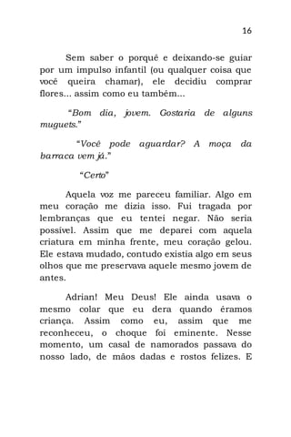 16
Sem saber o porquê e deixando-se guiar
por um impulso infantil (ou qualquer coisa que
você queira chamar), ele decidiu comprar
flores... assim como eu também...
“Bom dia, jovem. Gostaria de alguns
muguets.”
“Você pode aguardar? A moça da
barraca vem já.”
“Certo”
Aquela voz me pareceu familiar. Algo em
meu coração me dizia isso. Fui tragada por
lembranças que eu tentei negar. Não seria
possível. Assim que me deparei com aquela
criatura em minha frente, meu coração gelou.
Ele estava mudado, contudo existia algo em seus
olhos que me preservava aquele mesmo jovem de
antes.
Adrian! Meu Deus! Ele ainda usava o
mesmo colar que eu dera quando éramos
criança. Assim como eu, assim que me
reconheceu, o choque foi eminente. Nesse
momento, um casal de namorados passava do
nosso lado, de mãos dadas e rostos felizes. E
 