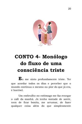 20
CONTO 4- Monólogo
do fluxo de uma
consciência triste
Eu me sinto profundamente triste. Ter
que acordar todos os dias e perceber que o
mundo continua o mesmo ou pior do que já era,
é horrível.
Um embrulho no estômago me faz renegar
o café da manhã. Já tenho vontade de sorrir,
nem de ficar bonita, me arrumar, de fazer
qualquer coisa além do que simplesmente
 
