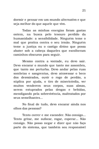21
dormir e pensar em um mundo alternativo e que
seja melhor do que aquele que vivo.
Todas as minhas energias foram gastas
ontem, na busca pelo tesouro perdido da
humanidade: a sensibilidade. Ninguém teme o
mal que pratica contra o seu irmão. Ninguém
teme a justiça ou o castigo divino que possa
abater sob a cabeça daqueles que escolheram
caminhos obscuros para seguir.
Mesmo contra a vontade, eu devo sair.
Devo encarar o mundo que tanto me assombra,
que tanto me perturba. Devo andar pelas ruas
sombrias e sangrentas, devo atravessar o beco
dos desvairados, ouvir o rogo de perdão, a
súplica por ajuda, o tiro de misericórdia, ver
muitos venderem seus corpos, suas almas,
serem estuprados pelas drogas e bebidas,
mendigando pela sobrevivência, maltratados por
seus semelhantes...
No final de tudo, devo encarar ainda nos
olhos das pessoas?
Tento correr e me esconder. Não consigo...
Tento gritar, me sufocar, rogar, esperar... Não
consigo. Não posso negar e dizer que não faço
parte do sistema, que também sou responsável
 