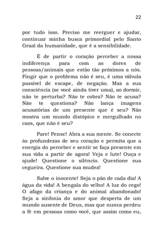 22
por tudo isso. Preciso me reerguer e ajudar,
continuar minha busca primordial pelo Santo
Graal da humanidade, que é a sensibilidade.
É de partir o coração perceber a nossa
indiferença para com as dores de
pessoas/animais que estão tão próximos a nós.
Fingir que o problema não é seu, é uma válvula
passível de escape, de negação. Mas a sua
consciência (se você ainda tiver uma), ao dormir,
não te perturba? Não te cobra? Não te acusa?
Não te questiona? Não lança imagens
acusatórias de um presente que é seu? Não
mostra um mundo distópico e mergulhado no
caos, que não é seu?
Pare! Pense! Abra a sua mente. Se conecte
às profundezas de seu coração e permita que a
energia do perceber e sentir se faça presente em
sua vida a partir de agora! Veja e lute! Ouça e
ajude! Questione o silêncio. Questione sua
cegueira. Questione sua mudez!
Salve o inocente! Seja o pão de cada dia! A
água da vida! A bengala do velho! A luz do cego!
O afago da criança e do animal abandonado!
Seja a sinfonia do amor que desperta de um
mundo ausente de Deus, mas que nunca perdeu
a fé em pessoas como você, que assim como eu,
 
