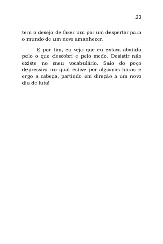 23
tem o desejo de fazer um por um despertar para
o mundo de um novo amanhecer.
E por fim, eu vejo que eu estava abatida
pelo o que descobri e pelo medo. Desistir não
existe no meu vocabulário. Saio do poço
depressivo no qual estive por algumas horas e
ergo a cabeça, partindo em direção a um novo
dia de luta!
 
