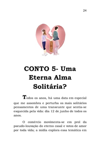 24
CONTO 5- Uma
Eterna Alma
Solitária?
Todos os anos, há uma data em especial
que me assombra e perturba os mais solitários
pensamentos de uma transeunte que sentia-se
esquecida pela vida: dia 12 de junho de todos os
anos.
O comércio movimenta-se em prol da
pseudo-louvação do eterno casal e votos de amor
por toda vida; a mídia explora essa temática em
 