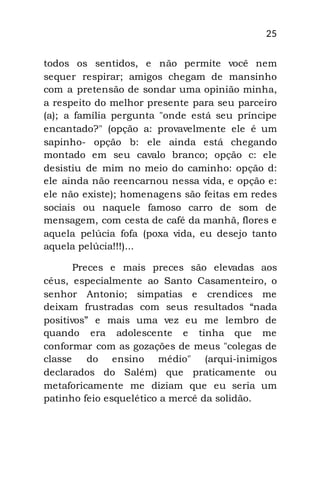 25
todos os sentidos, e não permite você nem
sequer respirar; amigos chegam de mansinho
com a pretensão de sondar uma opinião minha,
a respeito do melhor presente para seu parceiro
(a); a família pergunta "onde está seu príncipe
encantado?" (opção a: provavelmente ele é um
sapinho- opção b: ele ainda está chegando
montado em seu cavalo branco; opção c: ele
desistiu de mim no meio do caminho: opção d:
ele ainda não reencarnou nessa vida, e opção e:
ele não existe); homenagens são feitas em redes
sociais ou naquele famoso carro de som de
mensagem, com cesta de café da manhã, flores e
aquela pelúcia fofa (poxa vida, eu desejo tanto
aquela pelúcia!!!)...
Preces e mais preces são elevadas aos
céus, especialmente ao Santo Casamenteiro, o
senhor Antonio; simpatias e crendices me
deixam frustradas com seus resultados “nada
positivos” e mais uma vez eu me lembro de
quando era adolescente e tinha que me
conformar com as gozações de meus "colegas de
classe do ensino médio" (arqui-inimigos
declarados do Salém) que praticamente ou
metaforicamente me diziam que eu seria um
patinho feio esquelético a mercê da solidão.
 