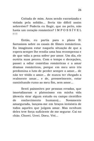26
Coitada de mim. Anos sendo escravizada e
violada pela solidão... Seria tão difícil assim
sobreviver? Poderia eu fingir, que no peito, não
havia um coração romântico? I M P O S S Í V E L
! ! !
Então, eu partia para o plano B:
fantasiava sobre os casais de filmes românticos.
Eu imaginava estar naquela situação de que a
espera sempre lhe rendia uma boa recompensa e
de que valia a pena sofrer por amor. Um dia, ele
ouviria suas preces. Com o tempo e decepções,
passei a odiar comédias românticas e a amar
dramas românticos, porque em meu arco íris
predomina o luto de perder sempre o amor... de
não ter vivido o amor... de nunca ter chegado a
realmente amar... e de, provavelmente, estar
caminhando rumo ao meu fim, sem amor...
Senti paixonites por pessoas erradas, que
imortalizaram o platonismo em minha vida
(deveria virar algum estudo ou campo científico
de conhecimento humano)... Novamente
amargurada, lançava-me em braços invisíveis de
todos aqueles que julgava amar. Mas nenhum
deles teve força suficiente de me segurar. Cai no
chão. Chorei. Urrei. Doeu. Vivi...
 