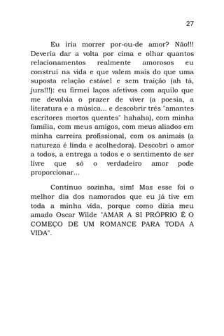 27
Eu iria morrer por-ou-de amor? Não!!!
Deveria dar a volta por cima e olhar quantos
relacionamentos realmente amorosos eu
construí na vida e que valem mais do que uma
suposta relação estável e sem traição (ah tá,
jura!!!): eu firmei laços afetivos com aquilo que
me devolvia o prazer de viver (a poesia, a
literatura e a música... e descobrir três "amantes
escritores mortos quentes" hahaha), com minha
família, com meus amigos, com meus aliados em
minha carreira profissional, com os animais (a
natureza é linda e acolhedora). Descobri o amor
a todos, a entrega a todos e o sentimento de ser
livre que só o verdadeiro amor pode
proporcionar...
Continuo sozinha, sim! Mas esse foi o
melhor dia dos namorados que eu já tive em
toda a minha vida, porque como dizia meu
amado Oscar Wilde "AMAR A SI PRÓPRIO É O
COMEÇO DE UM ROMANCE PARA TODA A
VIDA".
 