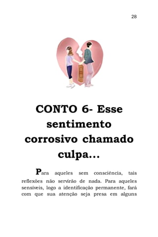 28
CONTO 6- Esse
sentimento
corrosivo chamado
culpa...
Para aqueles sem consciência, tais
reflexões não servirão de nada. Para aqueles
sensíveis, logo a identificação permanente, fará
com que sua atenção seja presa em alguns
 