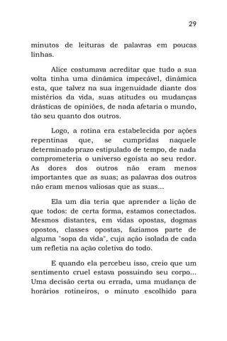 29
minutos de leituras de palavras em poucas
linhas.
Alice costumava acreditar que tudo a sua
volta tinha uma dinâmica impecável, dinâmica
esta, que talvez na sua ingenuidade diante dos
mistérios da vida, suas atitudes ou mudanças
drásticas de opiniões, de nada afetaria o mundo,
tão seu quanto dos outros.
Logo, a rotina era estabelecida por ações
repentinas que, se cumpridas naquele
determinado prazo estipulado de tempo, de nada
comprometeria o universo egoísta ao seu redor.
As dores dos outros não eram menos
importantes que as suas; as palavras dos outros
não eram menos valiosas que as suas...
Ela um dia teria que aprender a lição de
que todos: de certa forma, estamos conectados.
Mesmos distantes, em vidas opostas, dogmas
opostos, classes opostas, fazíamos parte de
alguma "sopa da vida", cuja ação isolada de cada
um refletia na ação coletiva do todo.
E quando ela percebeu isso, creio que um
sentimento cruel estava possuindo seu corpo...
Uma decisão certa ou errada, uma mudança de
horários rotineiros, o minuto escolhido para
 