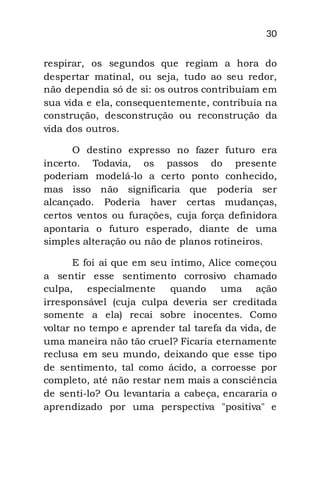 30
respirar, os segundos que regiam a hora do
despertar matinal, ou seja, tudo ao seu redor,
não dependia só de si: os outros contribuíam em
sua vida e ela, consequentemente, contribuía na
construção, desconstrução ou reconstrução da
vida dos outros.
O destino expresso no fazer futuro era
incerto. Todavia, os passos do presente
poderiam modelá-lo a certo ponto conhecido,
mas isso não significaria que poderia ser
alcançado. Poderia haver certas mudanças,
certos ventos ou furações, cuja força definidora
apontaria o futuro esperado, diante de uma
simples alteração ou não de planos rotineiros.
E foi ai que em seu íntimo, Alice começou
a sentir esse sentimento corrosivo chamado
culpa, especialmente quando uma ação
irresponsável (cuja culpa deveria ser creditada
somente a ela) recai sobre inocentes. Como
voltar no tempo e aprender tal tarefa da vida, de
uma maneira não tão cruel? Ficaria eternamente
reclusa em seu mundo, deixando que esse tipo
de sentimento, tal como ácido, a corroesse por
completo, até não restar nem mais a consciência
de senti-lo? Ou levantaria a cabeça, encararia o
aprendizado por uma perspectiva "positiva" e
 
