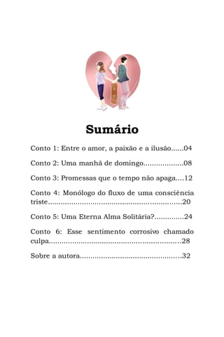 3
Sumário
Conto 1: Entre o amor, a paixão e a ilusão......04
Conto 2: Uma manhã de domingo...................08
Conto 3: Promessas que o tempo não apaga....12
Conto 4: Monólogo do fluxo de uma consciência
triste...............................................................20
Conto 5: Uma Eterna Alma Solitária?..............24
Conto 6: Esse sentimento corrosivo chamado
culpa..............................................................28
Sobre a autora................................................32
 