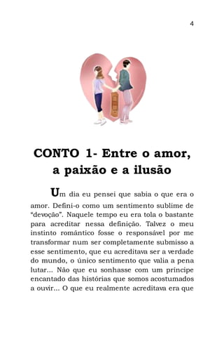 4
CONTO 1- Entre o amor,
a paixão e a ilusão
Um dia eu pensei que sabia o que era o
amor. Defini-o como um sentimento sublime de
“devoção”. Naquele tempo eu era tola o bastante
para acreditar nessa definição. Talvez o meu
instinto romântico fosse o responsável por me
transformar num ser completamente submisso a
esse sentimento, que eu acreditava ser a verdade
do mundo, o único sentimento que valia a pena
lutar... Não que eu sonhasse com um príncipe
encantado das histórias que somos acostumados
a ouvir... O que eu realmente acreditava era que
 