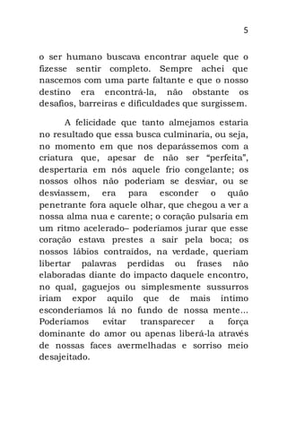 5
o ser humano buscava encontrar aquele que o
fizesse sentir completo. Sempre achei que
nascemos com uma parte faltante e que o nosso
destino era encontrá-la, não obstante os
desafios, barreiras e dificuldades que surgissem.
A felicidade que tanto almejamos estaria
no resultado que essa busca culminaria, ou seja,
no momento em que nos deparássemos com a
criatura que, apesar de não ser “perfeita”,
despertaria em nós aquele frio congelante; os
nossos olhos não poderiam se desviar, ou se
desviassem, era para esconder o quão
penetrante fora aquele olhar, que chegou a ver a
nossa alma nua e carente; o coração pulsaria em
um ritmo acelerado– poderíamos jurar que esse
coração estava prestes a sair pela boca; os
nossos lábios contraídos, na verdade, queriam
libertar palavras perdidas ou frases não
elaboradas diante do impacto daquele encontro,
no qual, gaguejos ou simplesmente sussurros
iriam expor aquilo que de mais íntimo
esconderíamos lá no fundo de nossa mente...
Poderíamos evitar transparecer a força
dominante do amor ou apenas liberá-la através
de nossas faces avermelhadas e sorriso meio
desajeitado.
 
