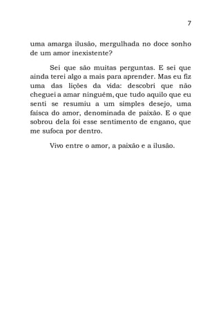 7
uma amarga ilusão, mergulhada no doce sonho
de um amor inexistente?
Sei que são muitas perguntas. E sei que
ainda terei algo a mais para aprender. Mas eu fiz
uma das lições da vida: descobri que não
cheguei a amar ninguém, que tudo aquilo que eu
senti se resumiu a um simples desejo, uma
faísca do amor, denominada de paixão. E o que
sobrou dela foi esse sentimento de engano, que
me sufoca por dentro.
Vivo entre o amor, a paixão e a ilusão.
 