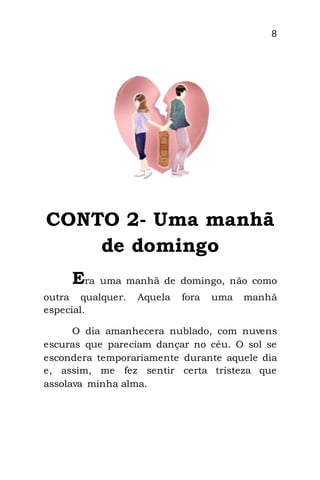 8
CONTO 2- Uma manhã
de domingo
Era uma manhã de domingo, não como
outra qualquer. Aquela fora uma manhã
especial.
O dia amanhecera nublado, com nuvens
escuras que pareciam dançar no céu. O sol se
escondera temporariamente durante aquele dia
e, assim, me fez sentir certa tristeza que
assolava minha alma.
 