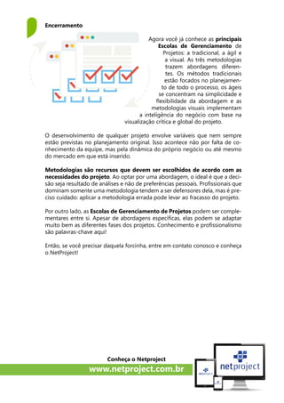 Agora você já conhece as principais
Escolas de Gerenciamento de
Projetos: a tradicional, a ágil e
a visual. As três metodologias
trazem abordagens diferen-
tes. Os métodos tradicionais
estão focados no planejamen-
to de todo o processo, os ágeis
se concentram na simplicidade e
flexibilidade da abordagem e as
metodologias visuais implementam
a inteligência do negócio com base na
visualização crítica e global do projeto.
O desenvolvimento de qualquer projeto envolve variáveis que nem sempre
estão previstas no planejamento original. Isso acontece não por falta de co-
nhecimento da equipe, mas pela dinâmica do próprio negócio ou até mesmo
do mercado em que está inserido.
Metodologias são recursos que devem ser escolhidos de acordo com as
necessidades do projeto. Ao optar por uma abordagem, o ideal é que a deci-
são seja resultado de análises e não de preferências pessoais. Profissionais que
dominam somente uma metodologia tendem a ser defensores dela, mas é pre-
ciso cuidado: aplicar a metodologia errada pode levar ao fracasso do projeto.
Por outro lado, as Escolas de Gerenciamento de Projetos podem ser comple-
mentares entre si. Apesar de abordagens específicas, elas podem se adaptar
muito bem as diferentes fases dos projetos. Conhecimento e profissionalismo
são palavras-chave aqui!
Então, se você precisar daquela forcinha, entre em contato conosco e conheça
o NetProject!
Encerramento
Conheça o Netproject
www.netproject.com.br
 
