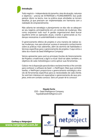 Hayala Curto
CEO – Seed Intelligence Company
hayala@seedintelligence.com
Introdução
Todo negócio – independente do tamanho, área de atuação, natureza
e objetivos – precisa de ESTRATÉGIA e PLANEJAMENTO. Isso pode
parecer óbvio na teoria, mas na prática essas atividades se tornam
desafios, já que precisam ser implementadas em harmonia com a
realidade do empreendimento.
Não adianta ter estratégia e planejamento se elas não se adequam
ao seu negócio, principalmente em um contexto de mudanças. Mas
como orquestrar tudo isso? A gestão organizacional deve buscar
equilíbrio entre as operações atuais, criando e gerenciando as mu-
danças necessárias à sustentabilidade e crescimento.
O gerenciamento efetivo de projetos é uma maneira de realizar es-
tas mudanças, mas para alcançar sucesso é necessário conhecimento
sobre as práticas mais aderentes, além do domínio de habilidades e
técnicas específicas para o gerenciamento de projetos. E aqui entra a
ideia do e-book da Seed Intelligence Company!
Vamos apresentar para você as principais Escolas de Gerenciamento
de Projetos: a tradicional, a ágil e a visual. Você vai saber, também, os
objetivos de cada metodologia e como aplicar suas ferramentas.
Coloco-me à disposição para dúvidas e esclarecimentos e lhe convido
para conhecer o software da Seed – o NetProject. Mais que controlar
tarefas, o NetProject proporciona o gerenciamento estratégico atra-
vés de ferramentas específicas para as necessidades de cada cliente.
Se você tem interesse em especializar o gerenciamento de seus pro-
jetos, entre em contato conosco. Será um prazer tê-lo conosco!
Conheça o Netproject
www.netproject.com.br
 