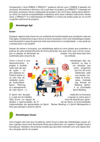 Scrum
Qualquer negócio está imerso em um ambiente de transformações que acontecem cada vez
mais ágeis. É justamente aí que o Scrum se torna necessário. Com uma metodologia simples,
esse framework é capaz de gerenciar todo esse dinamismo e complexidade – e isso pode ser
a solução para o seu projeto!
Através de valores e princípios, sua metodologia aplica-se como pilares que sustentam as
práticas de cada empreendimento de forma particular. Isso quer dizer que o Scrum conse-
gue se adaptar às demandas do projeto, mas este deve estar bem
sustentado pelo conjunto do seu método.
Como o Scrum é uma metodologia ágil, seu
desenvolvimento é iterativo, ou seja, o
projeto é dividido em iterações que
nada mais são que ciclos, programas
de ações – os Sprints.Através
dos objetivos es- tabelecidos pelo
Product Owner e sua equipe, cria-
se uma lista de todas as funcio-
nalidades neces- sárias, chamada
de ProductBack- log. Através do
Sprint Planning Meeting define-
se o planejamento e as prioridades
de cada Sprint – o Sprint Backlog.
O Sprint tem duração média de 2 a 4 semanas
e, a cada dia de trabalho, a equipe se reúne para o
Daily Scrum, um espaço de troca de experiências, apren-
dizados e oportunidades. Ao fi- nal do Sprint, as funcionalidades
implementadas são apresentadas no Sprint Review Meeting e o Sprint Retrospective é
feito para planejar o próximo Sprint.
Metodologia Ágil
Metodologias Visuais
Comparando o Guia PMBOK e PRINCE2™, podemos afirmar que o PMBOK é baseado em
processos, ferramentas e técnicas e diz o que fazer no projeto, já o PRINCE2™ é baseado em
princípios, processos, temas e adequação do projeto e diz como fazer. Apesar dessa diferen-
ça, existe um nível de compatibilidade e aderência entre esses métodos tradicionais. Muitas
vezes, o PRINCE2™ é a materialização do PMBOK e a mistura de ambas pode ser um trunfo
na gestão tradicional de projetos.
Uma imagem vale mais que mil palavras, certo? Essa é a ideia das metodologias visuais: uti-
lizar a gestão visual como ferramenta eficaz para administrar um negócio. A gestão visual é
formada por métodos e ferramentas simples que permitem entender com uma rápida olha-
da a situação real de um projeto.
 