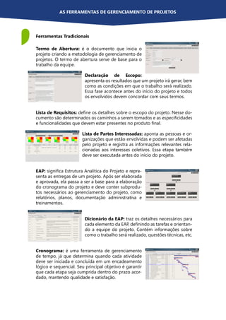 Ferramentas Tradicionais
AS FERRAMENTAS DE GERENCIAMENTO DE PROJETOS
Termo de Abertura: é o documento que inicia o
projeto criando a metodologia de gerenciamento de
projetos. O termo de abertura serve de base para o
trabalho da equipe.
Declaração de Escopo:
apresenta os resultados que um projeto irá gerar, bem
como as condições em que o trabalho será realizado.
Essa fase acontece antes do início do projeto e todos
os envolvidos devem concordar com seus termos.
Lista de Requisitos: define os detalhes sobre o escopo do projeto. Nesse do-
cumento são determinados os caminhos a serem tomados e as especificidades
e funcionalidades que devem estar presentes no produto final.
Lista de Partes Interessadas: aponta as pessoas e or-
ganizações que estão envolvidas e podem ser afetadas
pelo projeto e registra as informações relevantes rela-
cionadas aos interesses coletivos. Essa etapa também
deve ser executada antes do início do projeto.
EAP: significa Estrutura Analítica do Projeto e repre-
senta as entregas de um projeto. Após ser elaborada
e aprovada, ela passa a ser a base para a elaboração
do cronograma do projeto e deve conter subprodu-
tos necessários ao gerenciamento do projeto, como
relatórios, planos, documentação administrativa e
treinamentos.
Dicionário da EAP: traz os detalhes necessários para
cada elemento da EAP, definindo as tarefas e orientan-
do a equipe do projeto. Contém informações sobre
como o trabalho será realizado, questões técnicas, etc.
Cronograma: é uma ferramenta de gerenciamento
de tempo, já que determina quando cada atividade
deve ser iniciada e concluída em um encadeamento
lógico e sequencial. Seu principal objetivo é garantir
que cada etapa seja cumprida dentro do prazo acor-
dado, mantendo qualidade e satisfação.
 