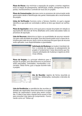 Plano de Riscos: visa minimizar a exposição do projeto a eventos negativos.
Inclui as etapas de planejamento, identificação, análise, planejamento de res-
postas, monitoramento e controle de riscos de um projeto.
Plano de Comunicações: descreve como os processos de comunicação serão
gerenciados desde a identificação das partes interessadas até o encerramento
do projeto.
Listas de Verificação: funciona como o famoso checklist, no qual a equipe
identifica o que pode ser controlado e define os itens que devem ser verifica-
dos.
Plano de Aquisições: serve como guia para a equipe de projeto em relação as
aquisições.Ele descreve de forma detalhada como serão executados todos os
processos de aquisição.
Lista de Recursos: determina os tipos e as quantidades de recursos necessá-
rios para cada atividade do projeto. Esse documento pode incluir a base de es-
timativa para cada recurso, assim como as premissas de quais tipos de recursos
serão aplicados, suas disponibilidades e quantidades.
Solicitação de Mudança: se mudar é inevitável, de-
finir o controle de mudanças no planejamento do
projeto é fundamental. É esse documento que hie-
rarquiza solicitações de mudança e registra as dinâ-
micas refeitas.
Plano de Projeto: é a principal referência para a
equipe do projeto, pois descrevecomo os processos
serão executados, controlados, monitorados e en-
cerrados. Desta forma, guia a equipe durante todo
o projeto.
Ata de Reunião: registra de forma resumida as
ocorrências, deliberações, resoluções e decisões de
reuniões.
Lista de Pendências: as pendências das reuniões re-
alizadas são registradas nesse documento e as ações
devem ter responsável e prazo para serem cumpri-
das. O ideal é que toda a equipe tenha acesso à lista
para consultar e dar status do cumprimento – funcio-
nando como um “follow-up”.
 