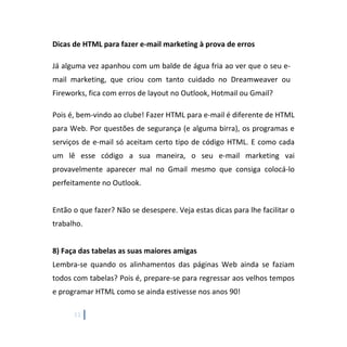 11
Dicas de HTML para fazer e-mail marketing à prova de erros
Já alguma vez apanhou com um balde de água fria ao ver que o seu e-
mail marketing, que criou com tanto cuidado no Dreamweaver ou
Fireworks, fica com erros de layout no Outlook, Hotmail ou Gmail?
Pois é, bem-vindo ao clube! Fazer HTML para e-mail é diferente de HTML
para Web. Por questões de segurança (e alguma birra), os programas e
serviços de e-mail só aceitam certo tipo de código HTML. E como cada
um lê esse código a sua maneira, o seu e-mail marketing vai
provavelmente aparecer mal no Gmail mesmo que consiga colocá-lo
perfeitamente no Outlook.
Então o que fazer? Não se desespere. Veja estas dicas para lhe facilitar o
trabalho.
8) Faça das tabelas as suas maiores amigas
Lembra-se quando os alinhamentos das páginas Web ainda se faziam
todos com tabelas? Pois é, prepare-se para regressar aos velhos tempos
e programar HTML como se ainda estivesse nos anos 90!
 