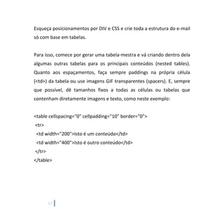 12
Esqueça posicionamentos por DIV e CSS e crie toda a estrutura do e-mail
só com base em tabelas.
Para isso, comece por gerar uma tabela-mestra e vá criando dentro dela
algumas outras tabelas para os principais conteúdos (nested tables).
Quanto aos espaçamentos, faça sempre paddings na própria célula
(<td>) da tabela ou use imagens GIF transparentes (spacers). E, sempre
que possível, dê tamanhos fixos a todas as células ou tabelas que
contenham diretamente imagens e texto, como neste exemplo:
<table cellspacing="0" cellpadding="10" border="0">
<tr>
<td width="200">Isto é um conteúdo</td>
<td width="400">Isto é outro conteúdo</td>
</tr>
</table>
 