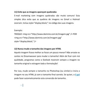 14
11) Evite que as imagens apareçam quebradas
E-mail marketing com imagens quebradas são muito comuns! Esta
simples dica evita que as quebras de imagens no Gmail e Hotmail
ocorram. Inclua style=”display:block;” no código das suas imagens.
Exemplo:
TROQUE <img src=”http://www.dominio.com.br/imagem.jpg” /> POR
<img src=”http://www.dominio.com.br/imagem.jpg”
style=”display:block;” />
12) Nunca mude o tamanho das imagens por HTML
Aquela imagem ficava melhor se fosse um pouco menor? Não arraste os
cantos no Dreamweaver para mudar o tamanho! Além de ficar com má
qualidade, programas como o Outlook mostram sempre a imagem no
tamanho original e estragam toda a formatação!
Por isso, mude sempre o tamanho no Photoshop (ou similar) e insira a
imagem no seu HTML já com o tamanho final correto. Se quiser, o E-goi
pode fazer automaticamente esta conversão de tamanho.
 