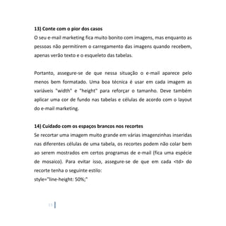 15
13) Conte com o pior dos casos
O seu e-mail marketing fica muito bonito com imagens, mas enquanto as
pessoas não permitirem o carregamento das imagens quando recebem,
apenas verão texto e o esqueleto das tabelas.
Portanto, assegure-se de que nessa situação o e-mail aparece pelo
menos bem formatado. Uma boa técnica é usar em cada imagem as
variáveis "width" e "height" para reforçar o tamanho. Deve também
aplicar uma cor de fundo nas tabelas e células de acordo com o layout
do e-mail marketing.
14) Cuidado com os espaços brancos nos recortes
Se recortar uma imagem muito grande em várias imagenzinhas inseridas
nas diferentes células de uma tabela, os recortes podem não colar bem
ao serem mostrados em certos programas de e-mail (fica uma espécie
de mosaico). Para evitar isso, assegure-se de que em cada <td> do
recorte tenha o seguinte estilo:
style="line-height: 50%;"
 