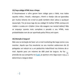 16
15) Faça código HTML leve e limpo
O Dreamweaver e afins geram bom código para a Web, mas todos
aqueles <title>, <head>, <doctype>, <html> e <body> vão ser ignorados
por muitos leitores de e-mail (e pode também dizer adeus a qualquer
Javascript). Tire já essas tags do seu código! O melhor HTML começa em
<table> e acaba em </table> (mas não exagere nas nested tables)! Não
se esqueça: quanto mais complexo e pesado o seu HTML, mais
probabilidades tem de ser apanhado pelos filtros anti-spam.
16) Atenção à largura!
Não caia na tentação de fazer um e-mail marketing tão largo como o seu
monitor. Aquilo que fica excelente no seu monitor widescreen de 22
polegadas vai reduzir-se a um pedacinho indecifrável nos leitores de e-
mail. Aponte para um máximo de 600 pixel de largura. Ao fazer a
previsão da sua campanha no E-goi, já aparece uma régua que o ajuda a
determinar a largura ideal.
 