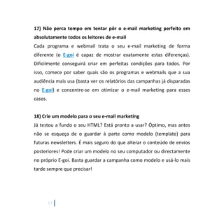 17
17) Não perca tempo em tentar pôr o e-mail marketing perfeito em
absolutamente todos os leitores de e-mail
Cada programa e webmail trata o seu e-mail marketing de forma
diferente (o E-goi é capaz de mostrar exatamente estas diferenças).
Dificilmente conseguirá criar em perfeitas condições para todos. Por
isso, comece por saber quais são os programas e webmails que a sua
audiência mais usa (basta ver os relatórios das campanhas já disparadas
no E-goi) e concentre-se em otimizar o e-mail marketing para esses
casos.
18) Crie um modelo para o seu e-mail marketing
Já testou a fundo o seu HTML? Está pronto a usar? Óptimo, mas antes
não se esqueça de o guardar à parte como modelo (template) para
futuras newsletters. É mais seguro do que alterar o conteúdo de envios
posteriores! Pode criar um modelo no seu computador ou directamente
no próprio E-goi. Basta guardar a campanha como modelo e usá-lo mais
tarde sempre que precisar!
 