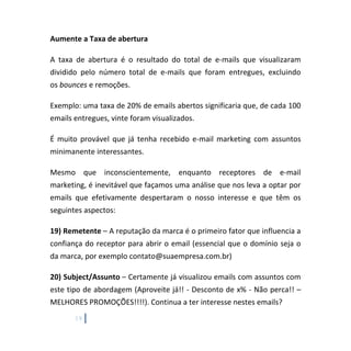 19
Aumente a Taxa de abertura
A taxa de abertura é o resultado do total de e-mails que visualizaram
dividido pelo número total de e-mails que foram entregues, excluindo
os bounces e remoções.
Exemplo: uma taxa de 20% de emails abertos significaria que, de cada 100
emails entregues, vinte foram visualizados.
É muito provável que já tenha recebido e-mail marketing com assuntos
minimanente interessantes.
Mesmo que inconscientemente, enquanto receptores de e-mail
marketing, é inevitável que façamos uma análise que nos leva a optar por
emails que efetivamente despertaram o nosso interesse e que têm os
seguintes aspectos:
19) Remetente – A reputação da marca é o primeiro fator que influencia a
confiança do receptor para abrir o email (essencial que o domínio seja o
da marca, por exemplo contato@suaempresa.com.br)
20) Subject/Assunto – Certamente já visualizou emails com assuntos com
este tipo de abordagem (Aproveite já!! - Desconto de x% - Não perca!! –
MELHORES PROMOÇÕES!!!!). Continua a ter interesse nestes emails?
 